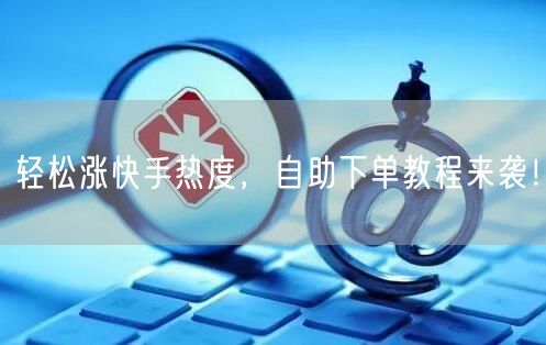 轻松涨快手热度，自助下单教程来袭！