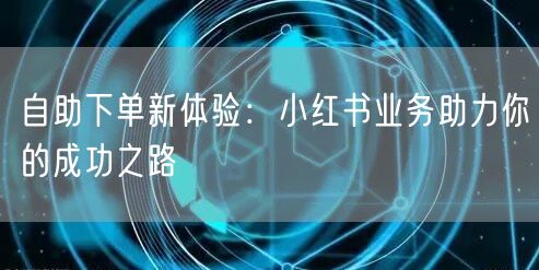自助下单新体验：小红书业务助力你的成功之路