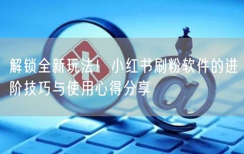 解锁全新玩法！小红书刷粉软件的进阶技巧与使用心得分享