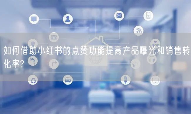 如何借助小红书的点赞功能提高产品曝光和销售转化率?