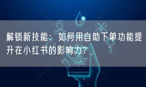 解锁新技能：如何用自助下单功能提升在小红书的影响力？