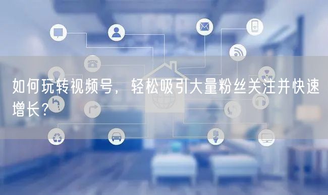如何玩转视频号，轻松吸引大量粉丝关注并快