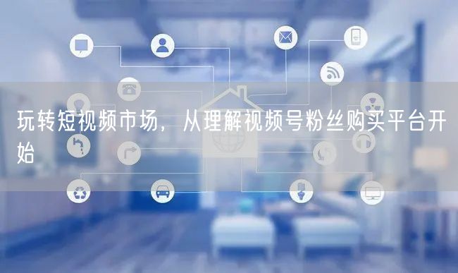玩转短视频市场，从理解视频号粉丝购买平台