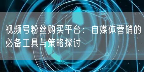 视频号粉丝购买平台：自媒体营销的必备工具