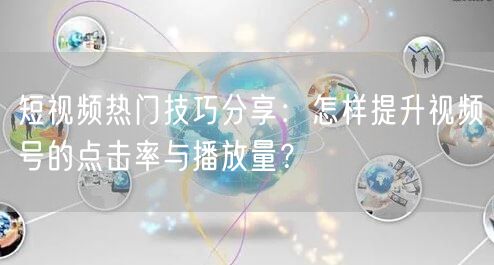 短视频热门技巧分享：怎样提升视频号的点击率与播放量？