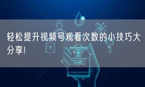 轻松提升视频号观看次数的小技巧大分享!