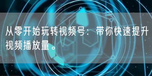 从零开始玩转视频号：带你快速提升视频播放量。