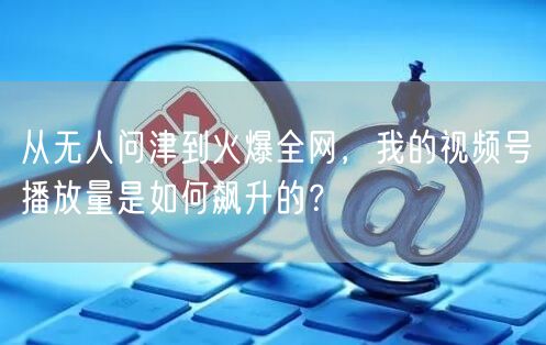 从无人问津到火爆全网，我的视频号播放量是如何飙升的？