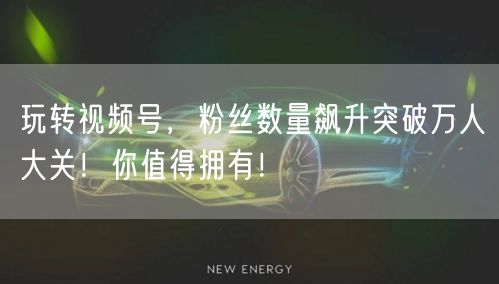 玩转视频号，粉丝数量飙升突破万人大关！你值得拥有！