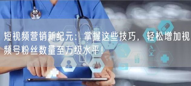 短视频营销新纪元：掌握这些技巧，轻松增加视频号粉丝数量至万级水平！