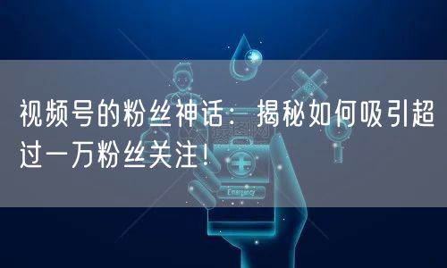 视频号的粉丝神话：揭秘如何吸引超过一万粉丝关注！
