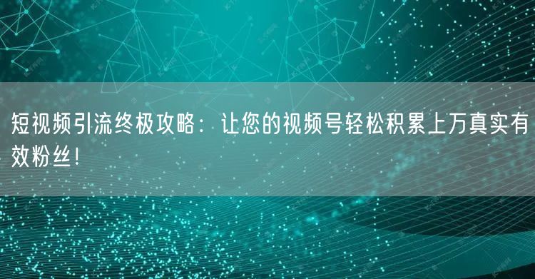 短视频引流终极攻略：让您的视频号轻松积累