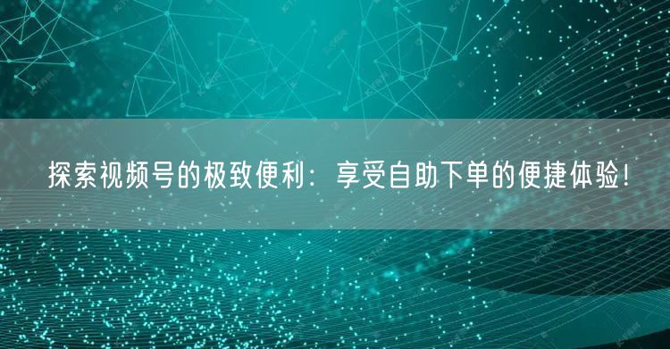 探索视频号的极致便利：享受自助下单的便捷体验！