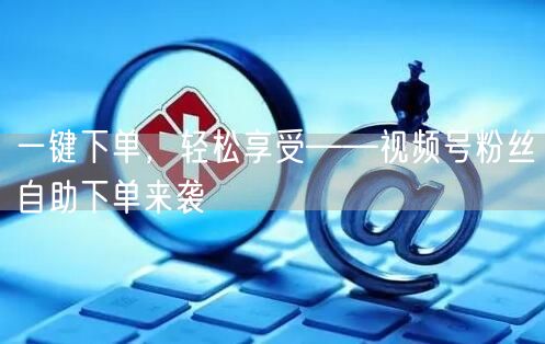一键下单，轻松享受——视频号粉丝自助下单来袭