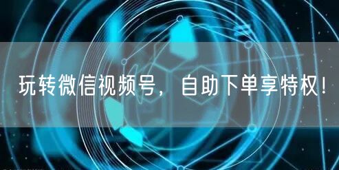 玩转微信视频号，自助下单享特权！