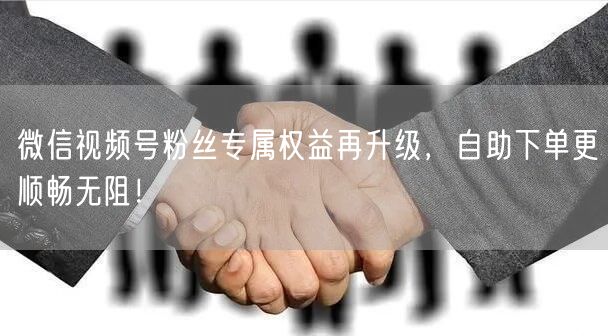 微信视频号粉丝专属权益再升级，自助下单更顺畅无阻！