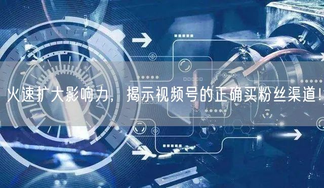 火速扩大影响力，揭示视频号的正确买粉丝渠